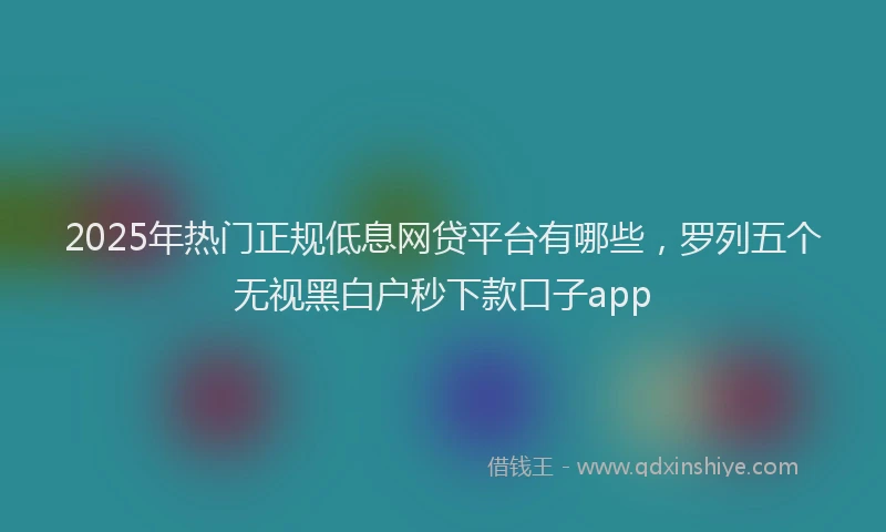 2025年热门正规低息网贷平台有哪些，罗列五个无视黑白户秒下款口子app