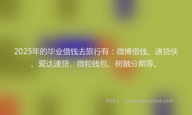 2025年的毕业借钱去旅行有：微博借钱、速贷侠、爱达速贷、微粒钱包、树融分期等。