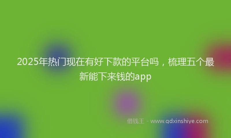 2025年热门现在有好下款的平台吗，梳理五个最新能下来钱的app