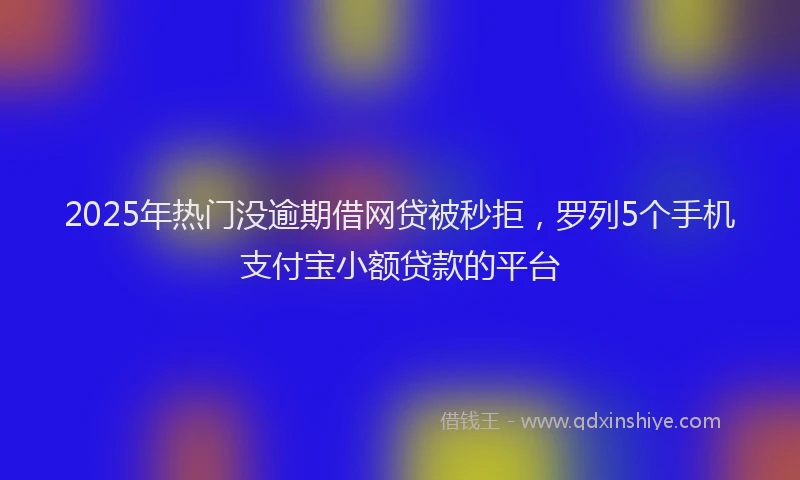 2025年热门没逾期借网贷被秒拒，罗列5个手机支付宝小额贷款的平台