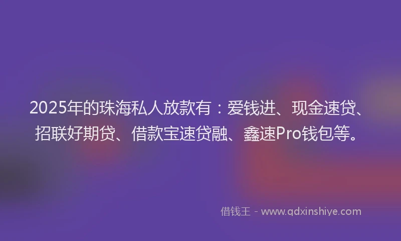 2025年的珠海私人放款有：爱钱进、现金速贷、招联好期贷、借款宝速贷融、鑫速Pro钱包等。