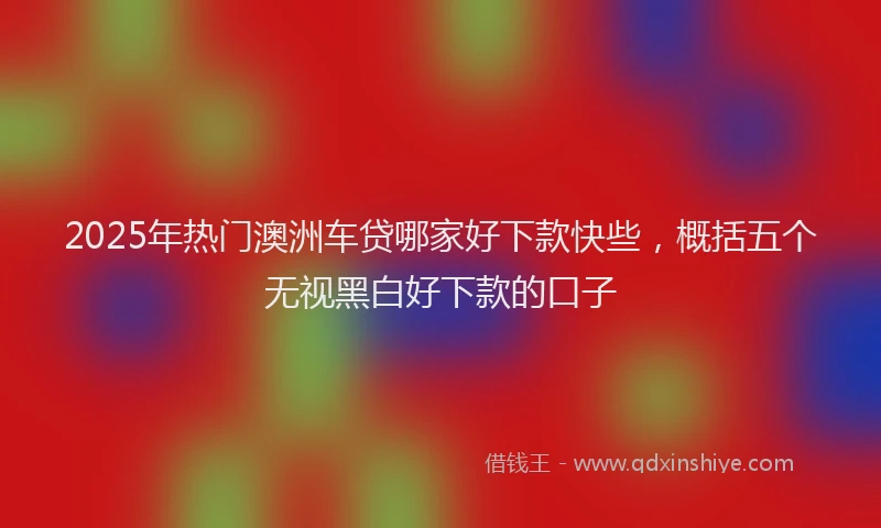 2025年热门澳洲车贷哪家好下款快些，概括五个无视黑白好下款的口子