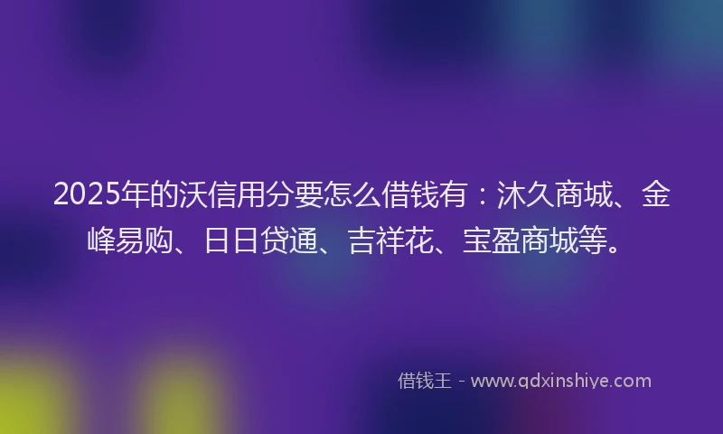 2025年的沃信用分要怎么借钱有：沐久商城、金峰易购、日日贷通、吉祥花、宝盈商城等。