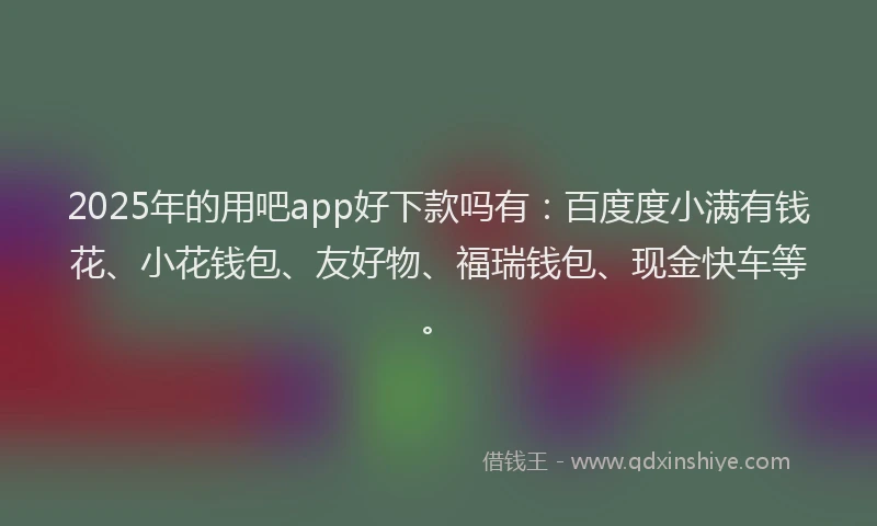 2025年的用吧app好下款吗有：百度度小满有钱花、小花钱包、友好物、福瑞钱包、现金快车等。
