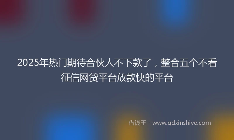 2025年热门期待合伙人不下款了，整合五个不看征信网贷平台放款快的平台