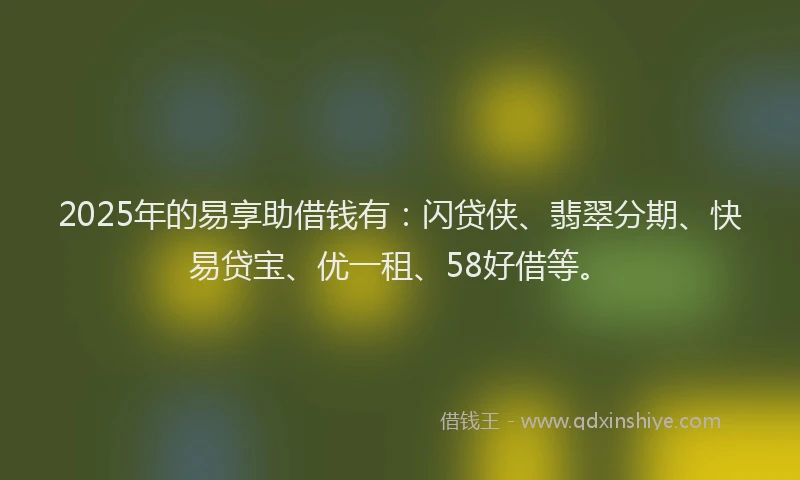 2025年的易享助借钱有：闪贷侠、翡翠分期、快易贷宝、优一租、58好借等。