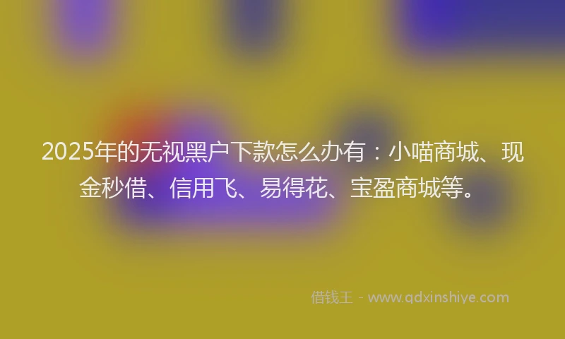 2025年的无视黑户下款怎么办有：小喵商城、现金秒借、信用飞、易得花、宝盈商城等。