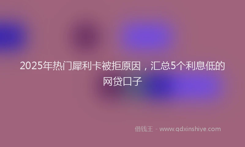2025年热门犀利卡被拒原因，汇总5个利息低的网贷口子