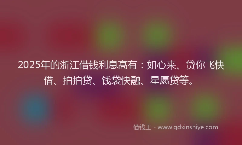 2025年的浙江借钱利息高有：如心来、贷你飞快借、拍拍贷、钱袋快融、星愿贷等。