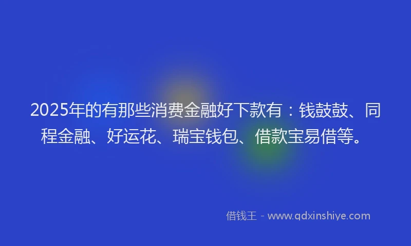 2025年的有那些消费金融好下款有：钱鼓鼓、同程金融、好运花、瑞宝钱包、借款宝易借等。