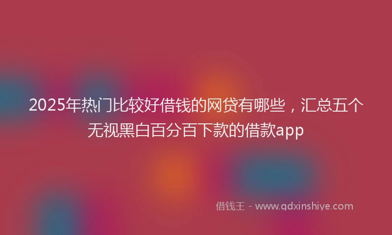 2025年热门比较好借钱的网贷有哪些，汇总五个无视黑白百分百下款的借款app