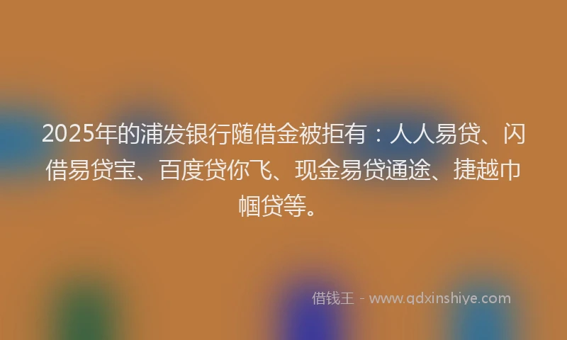 2025年的浦发银行随借金被拒有：人人易贷、闪借易贷宝、百度贷你飞、现金易贷通途、捷越巾帼贷等。