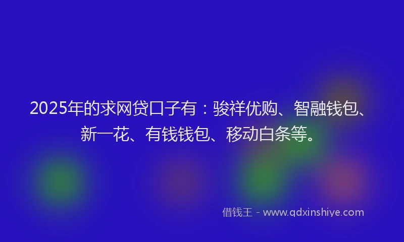 2025年的求网贷口子有：骏祥优购、智融钱包、新一花、有钱钱包、移动白条等。