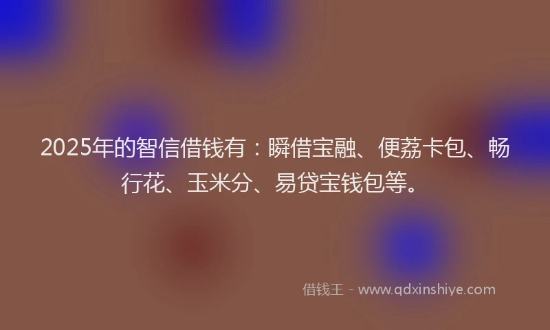 2025年的智信借钱有：瞬借宝融、便荔卡包、畅行花、玉米分、易贷宝钱包等。