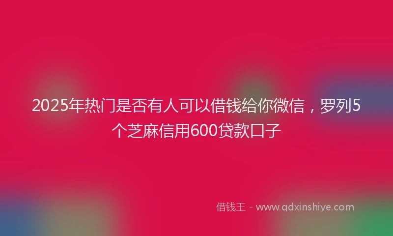2025年热门是否有人可以借钱给你微信，罗列5个芝麻信用600贷款口子