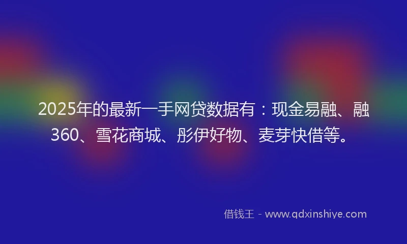 2025年的最新一手网贷数据有：现金易融、融360、雪花商城、彤伊好物、麦芽快借等。
