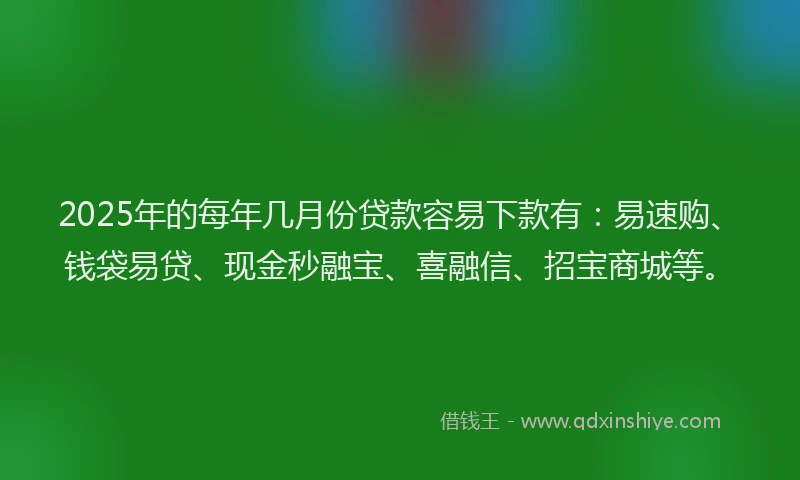 2025年的每年几月份贷款容易下款有：易速购、钱袋易贷、现金秒融宝、喜融信、招宝商城等。