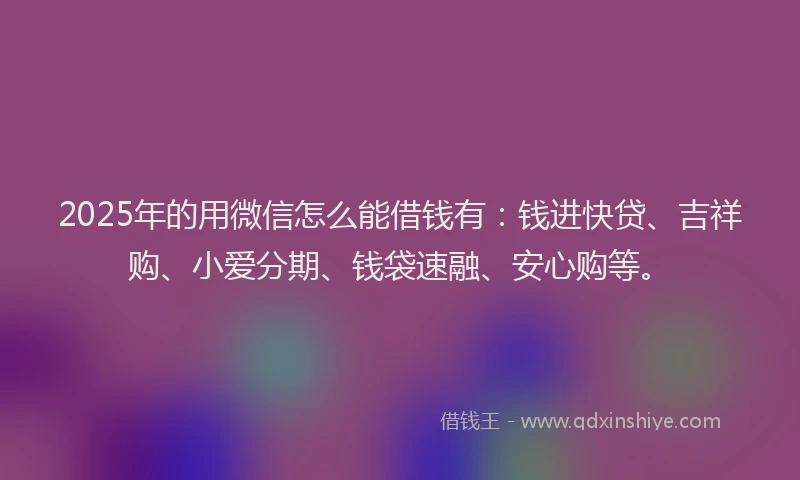 2025年的用微信怎么能借钱有：钱进快贷、吉祥购、小爱分期、钱袋速融、安心购等。