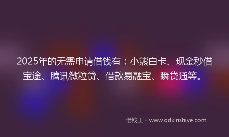 2025年的无需申请借钱有：小熊白卡、现金秒借宝途、腾讯微粒贷、借款易融宝、瞬贷通等。