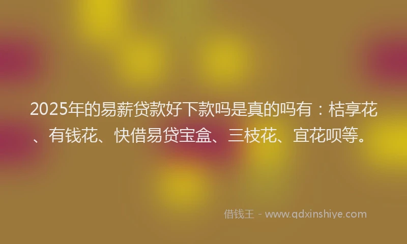 2025年的易薪贷款好下款吗是真的吗有：桔享花、有钱花、快借易贷宝盒、三枝花、宜花呗等。