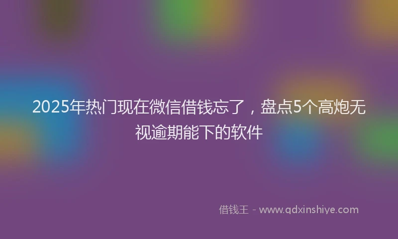2025年热门现在微信借钱忘了，盘点5个高炮无视逾期能下的软件