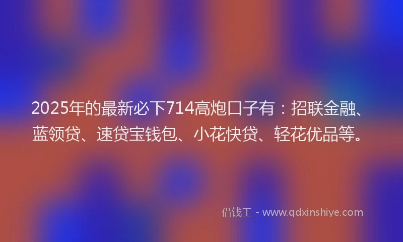 2025年的最新必下714高炮口子有：招联金融、蓝领贷、速贷宝钱包、小花快贷、轻花优品等。