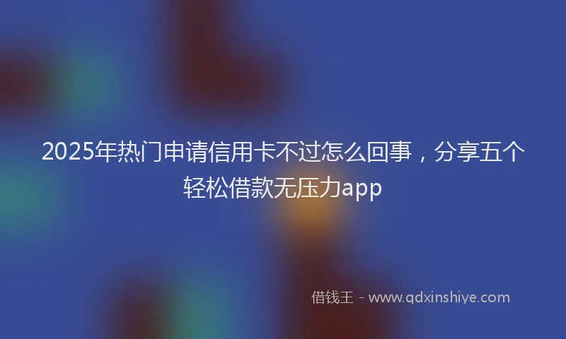 2025年热门申请信用卡不过怎么回事，分享五个轻松借款无压力app