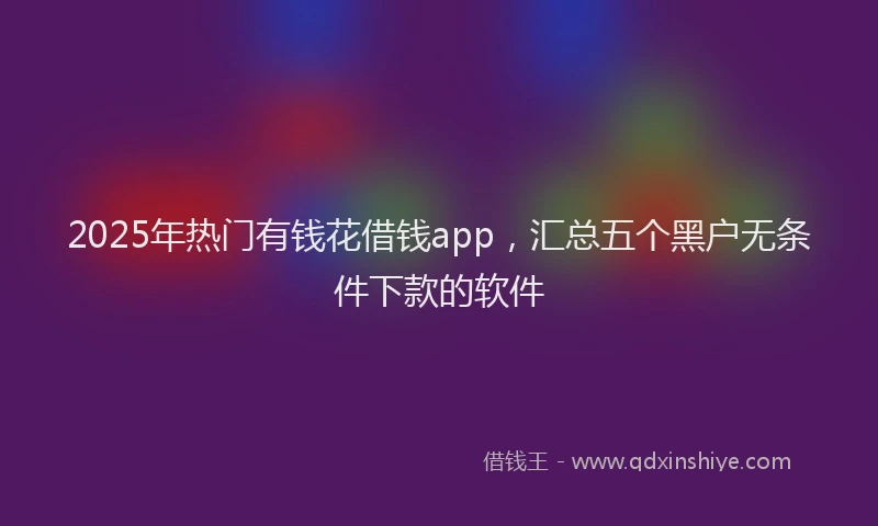 2025年热门有钱花借钱app，汇总五个黑户无条件下款的软件