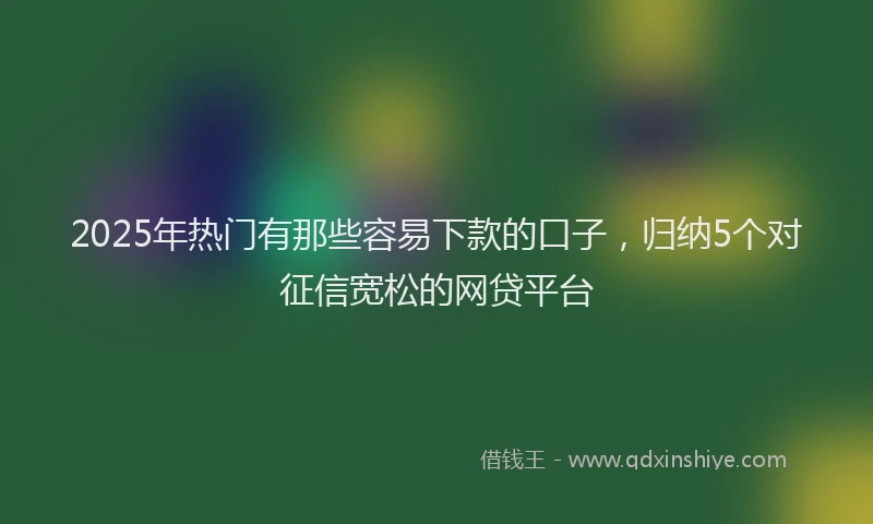2025年热门有那些容易下款的口子，归纳5个对征信宽松的网贷平台