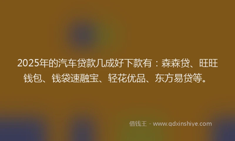 2025年的汽车贷款几成好下款有：森森贷、旺旺钱包、钱袋速融宝、轻花优品、东方易贷等。