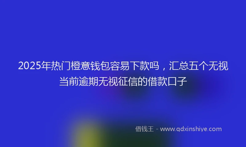 2025年热门橙意钱包容易下款吗，汇总五个无视当前逾期无视征信的借款口子