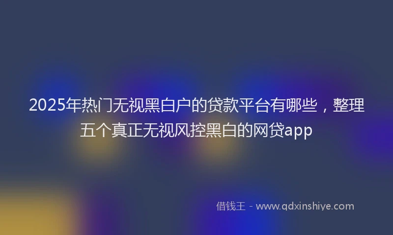 2025年热门无视黑白户的贷款平台有哪些，整理五个真正无视风控黑白的网贷app