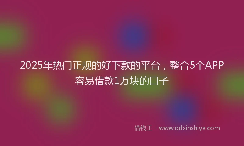 2025年热门正规的好下款的平台，整合5个APP容易借款1万块的口子