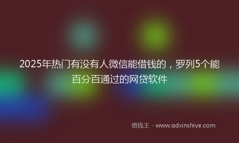 2025年热门有没有人微信能借钱的，罗列5个能百分百通过的网贷软件