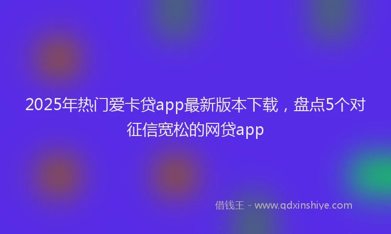 2025年热门爱卡贷app最新版本下载，盘点5个对征信宽松的网贷app