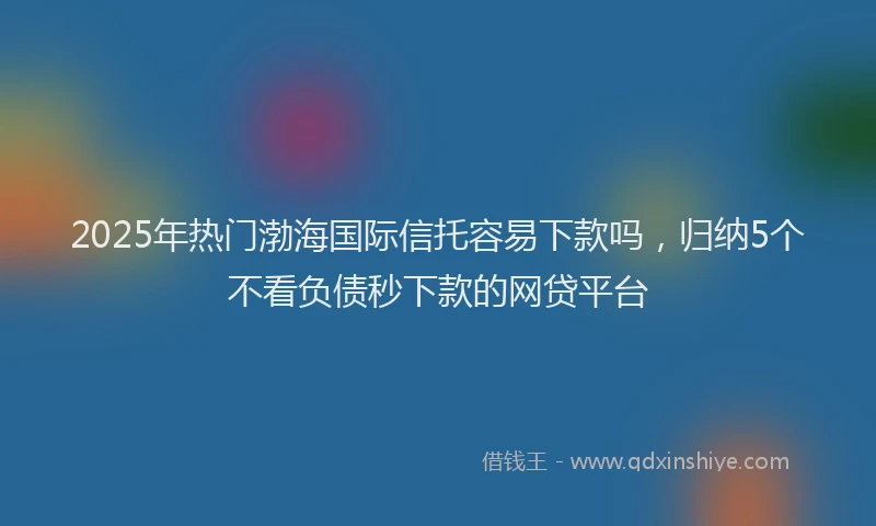 2025年热门渤海国际信托容易下款吗，归纳5个不看负债秒下款的网贷平台