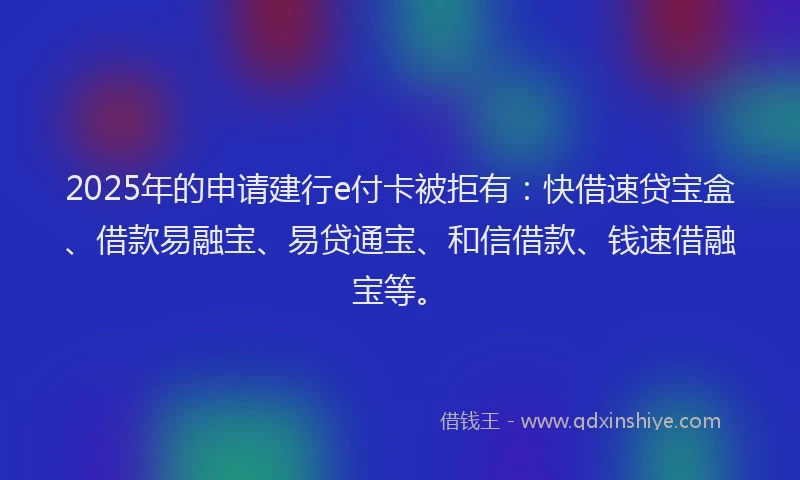 2025年的申请建行e付卡被拒有：快借速贷宝盒、借款易融宝、易贷通宝、和信借款、钱速借融宝等。