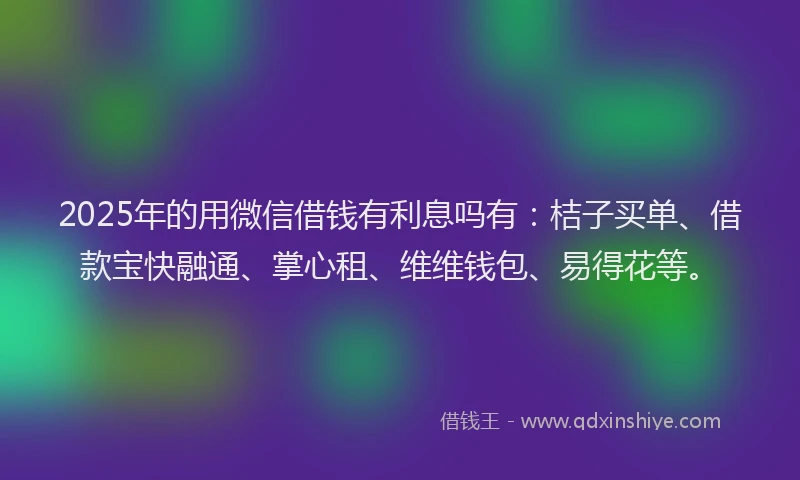 2025年的用微信借钱有利息吗有：桔子买单、借款宝快融通、掌心租、维维钱包、易得花等。