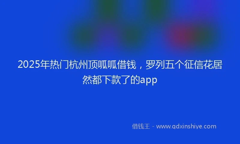 2025年热门杭州顶呱呱借钱，罗列五个征信花居然都下款了的app