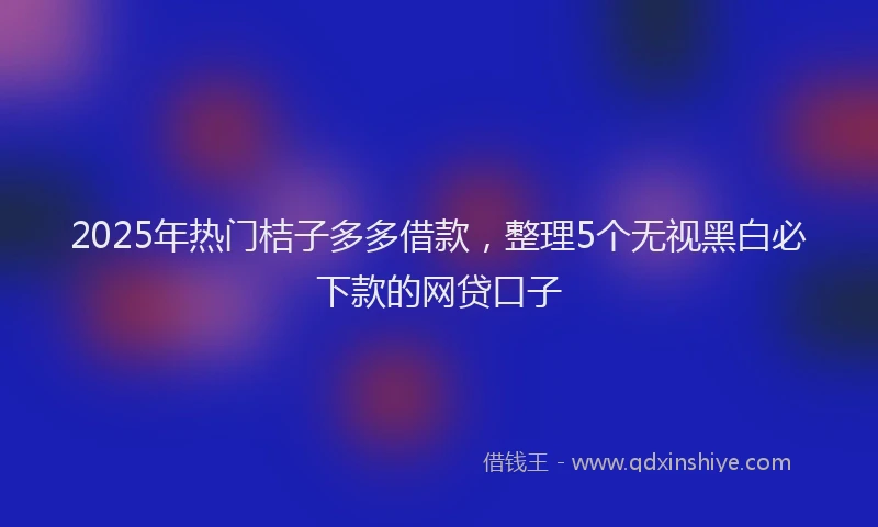2025年热门桔子多多借款，整理5个无视黑白必下款的网贷口子
