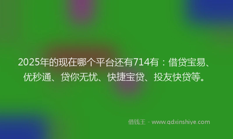 2025年的现在哪个平台还有714有：借贷宝易、优秒通、贷你无忧、快捷宝贷、投友快贷等。