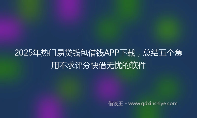 2025年热门易贷钱包借钱APP下载，总结五个急用不求评分快借无忧的软件