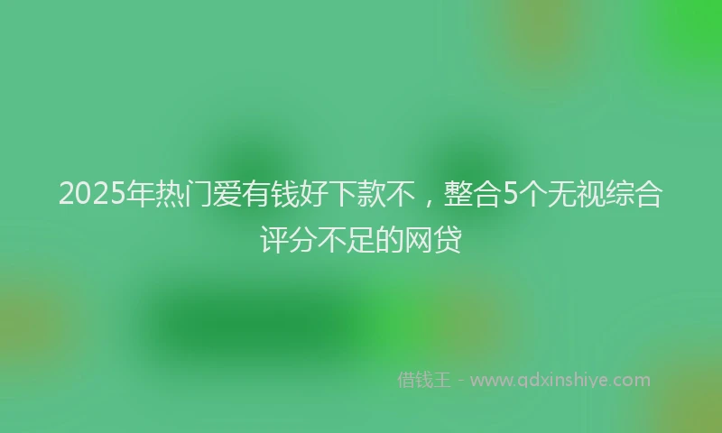 2025年热门爱有钱好下款不，整合5个无视综合评分不足的网贷