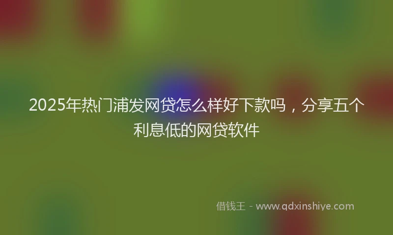 2025年热门浦发网贷怎么样好下款吗，分享五个利息低的网贷软件