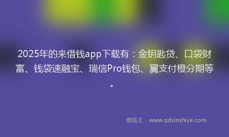 2025年的来借钱app下载有：金钥匙贷、口袋财富、钱袋速融宝、瑞信Pro钱包、翼支付橙分期等。