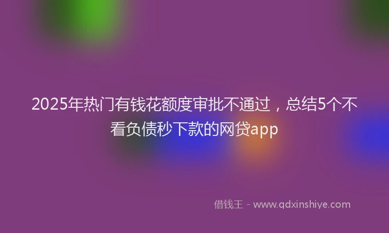 2025年热门有钱花额度审批不通过，总结5个不看负债秒下款的网贷app