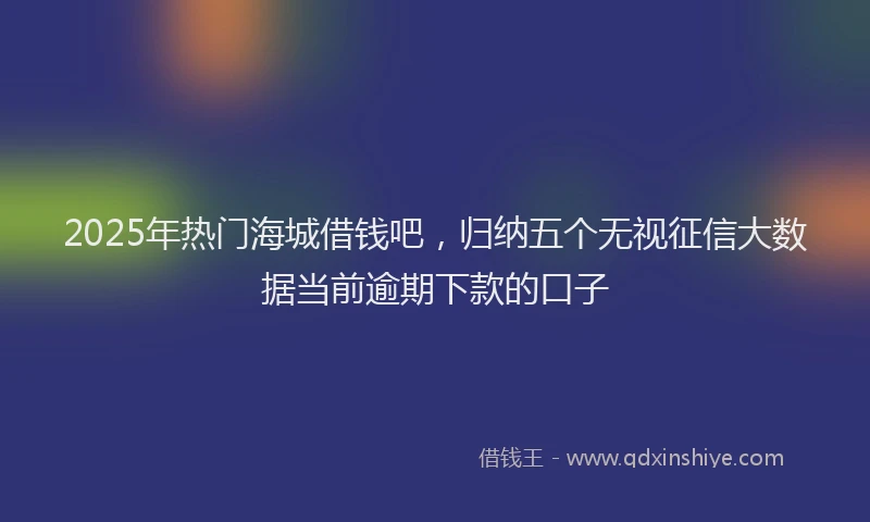 2025年热门海城借钱吧，归纳五个无视征信大数据当前逾期下款的口子