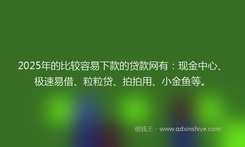 2025年的比较容易下款的贷款网有：现金中心、极速易借、粒粒贷、拍拍用、小金鱼等。