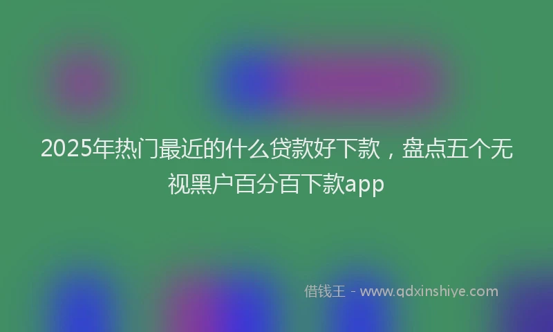 2025年热门最近的什么贷款好下款，盘点五个无视黑户百分百下款app