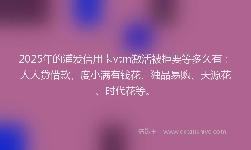 2025年的浦发信用卡vtm激活被拒要等多久有：人人贷借款、度小满有钱花、独品易购、天源花、时代花等。